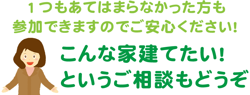 １つもあてはまらなかった方も参加できますのでご安心ください！こんな家建てたい！というご相談もどうぞ